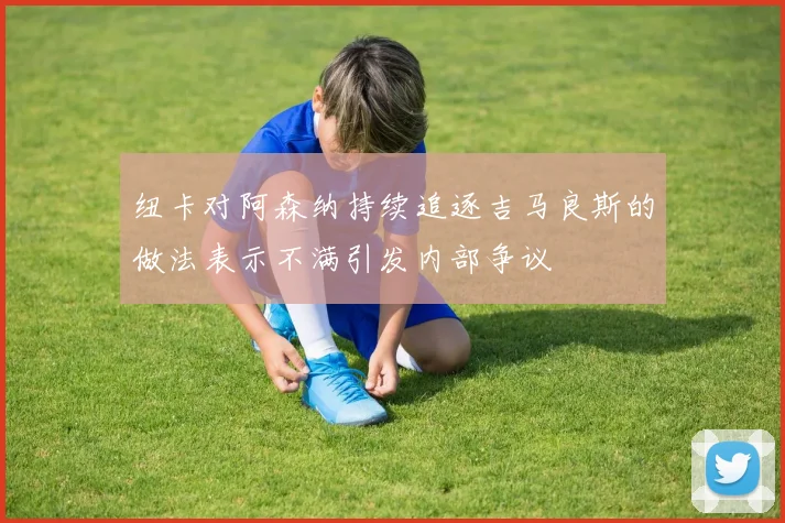 纽卡对阿森纳持续追逐吉马良斯的做法表示不满引发内部争议