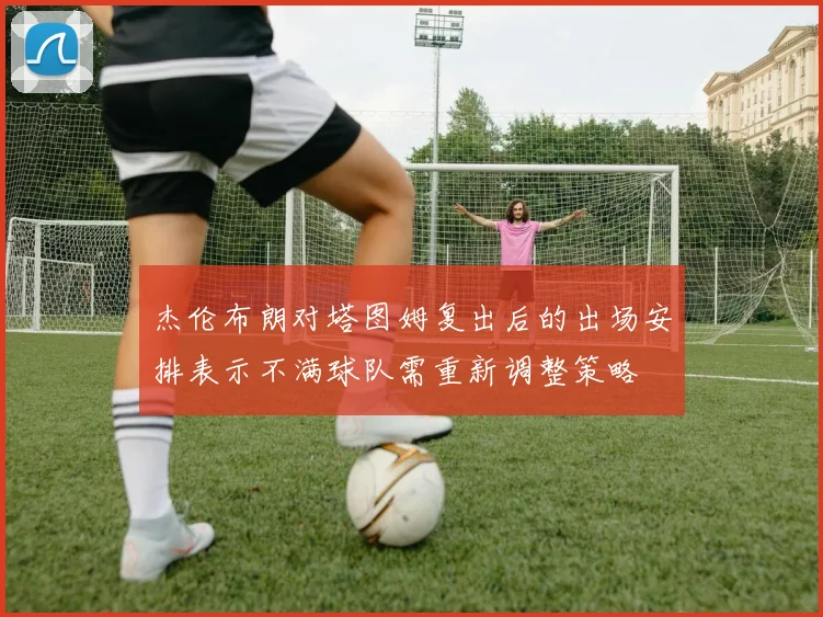 杰伦布朗对塔图姆复出后的出场安排表示不满球队需重新调整策略