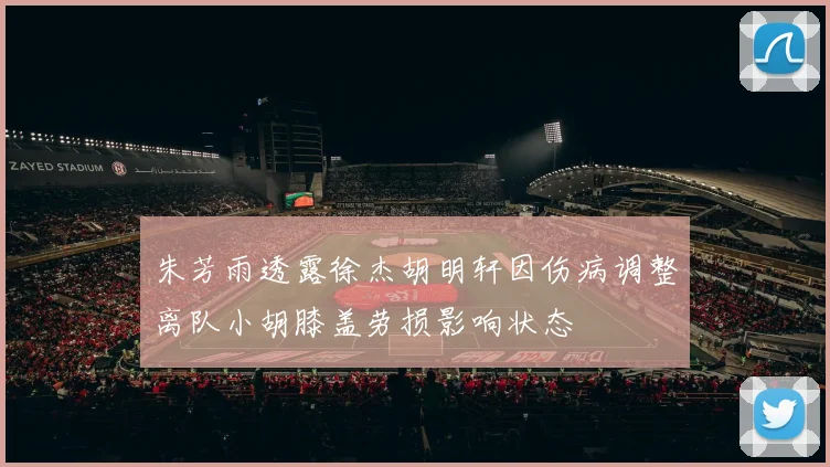 朱芳雨透露徐杰胡明轩因伤病调整离队小胡膝盖劳损影响状态