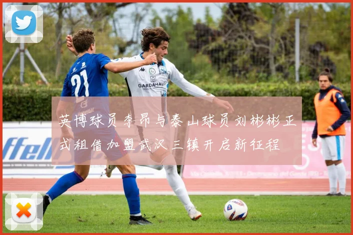 英博球员李昂与泰山球员刘彬彬正式租借加盟武汉三镇开启新征程