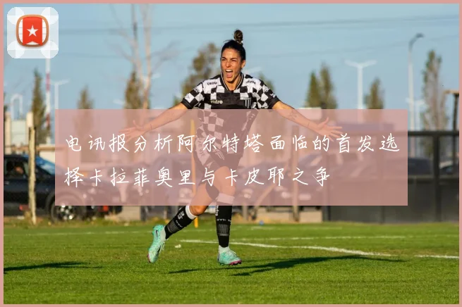 电讯报分析阿尔特塔面临的首发选择卡拉菲奥里与卡皮耶之争