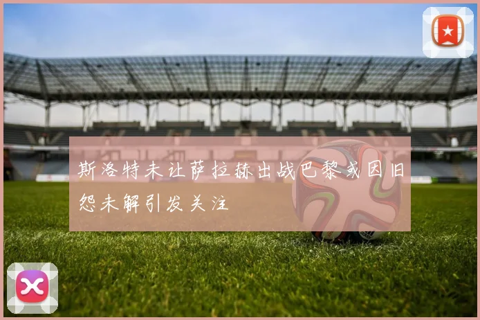 斯洛特未让萨拉赫出战巴黎或因旧怨未解引发关注