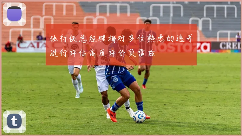 独行侠总经理梅对多位熟悉的选手进行评估高度评价莫雷兹