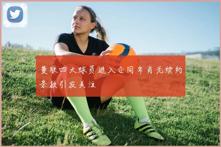 曼联四大球员进入合同年肖无续约条款引发关注