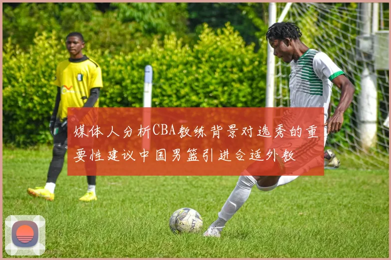 媒体人分析CBA教练背景对选秀的重要性建议中国男篮引进合适外教
