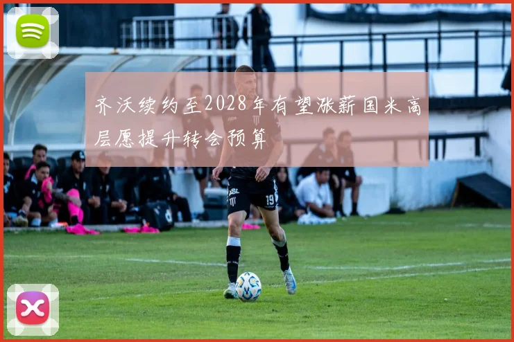 齐沃续约至2028年有望涨薪国米高层愿提升转会预算