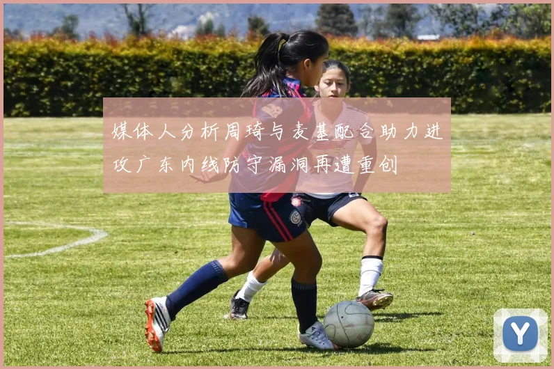 媒体人分析周琦与麦基配合助力进攻广东内线防守漏洞再遭重创