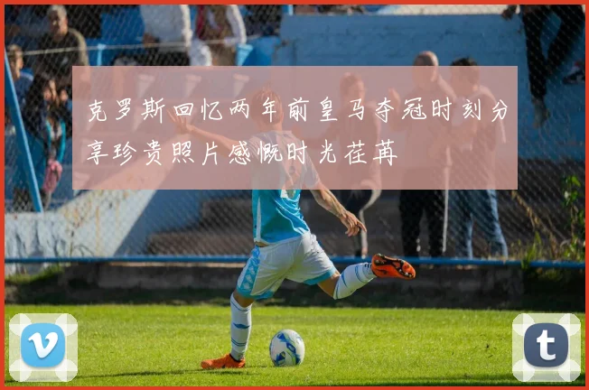 克罗斯回忆两年前皇马夺冠时刻分享珍贵照片感慨时光荏苒