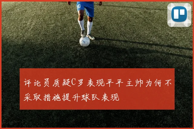 评论员质疑C罗表现平平主帅为何不采取措施提升球队表现