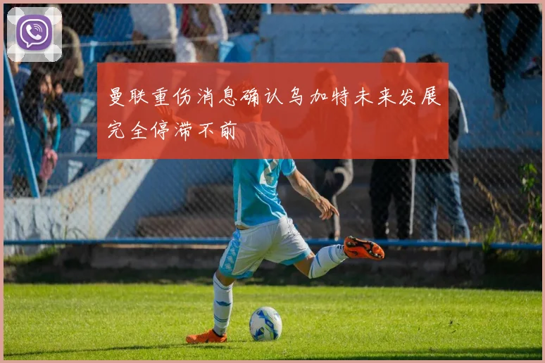 曼联重伤消息确认乌加特未来发展完全停滞不前