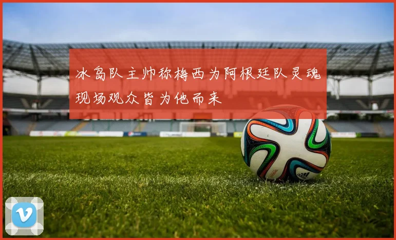 冰岛队主帅称梅西为阿根廷队灵魂现场观众皆为他而来