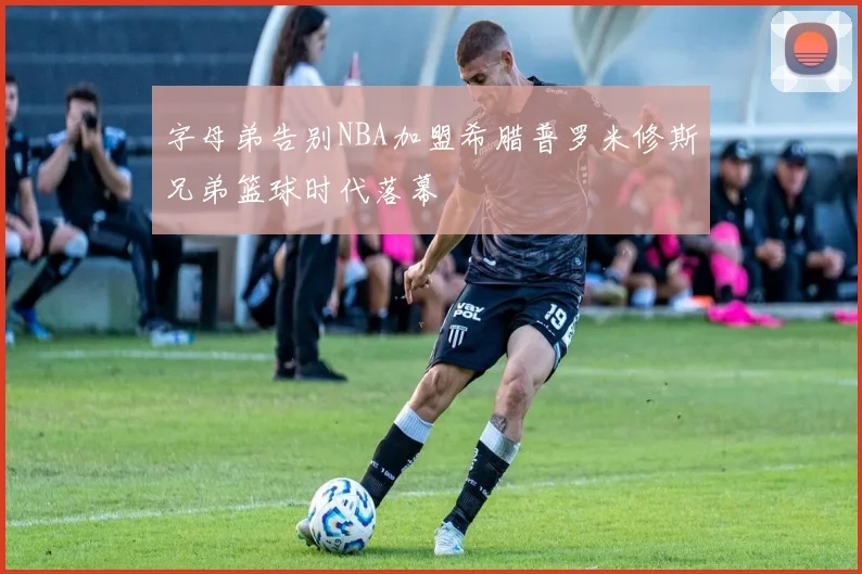 字母弟告别NBA加盟希腊普罗米修斯兄弟篮球时代落幕