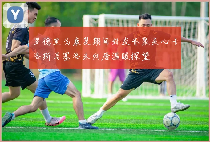 罗德里戈康复期间好友齐聚关心卡洛斯马塞洛米利唐温暖探望