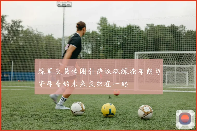 绿军交易传闻引热议双探花布朗与字母哥的未来交织在一起