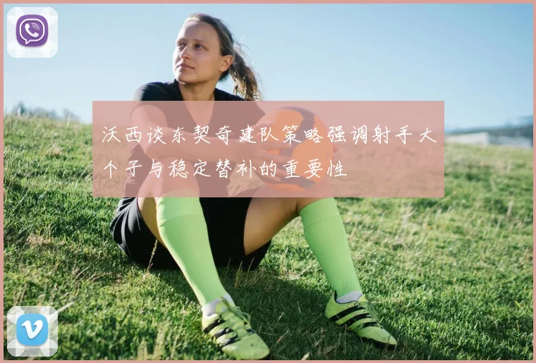 沃西谈东契奇建队策略强调射手大个子与稳定替补的重要性