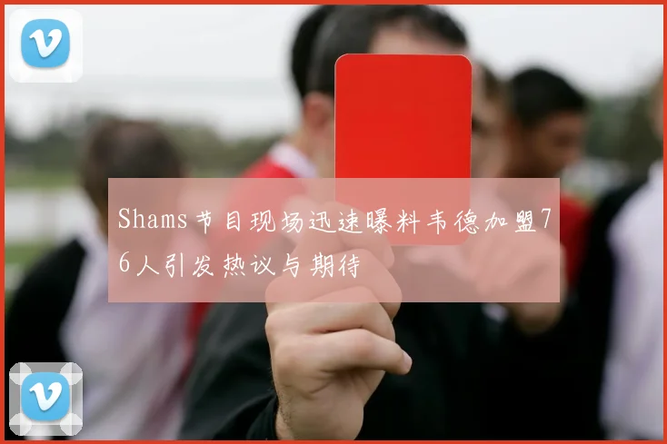 Shams节目现场迅速曝料韦德加盟76人引发热议与期待