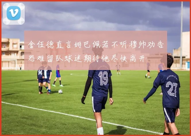 舍伍德直言姆巴佩若不听穆帅劝告恐难留队球迷期待他尽快离开