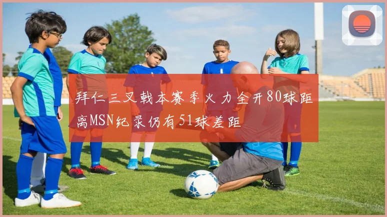 拜仁三叉戟本赛季火力全开80球距离MSN纪录仍有51球差距