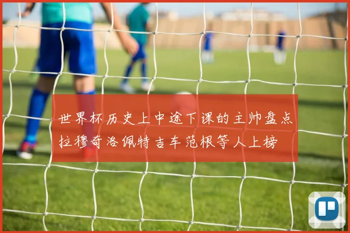 世界杯历史上中途下课的主帅盘点拉穆奇洛佩特吉车范根等人上榜