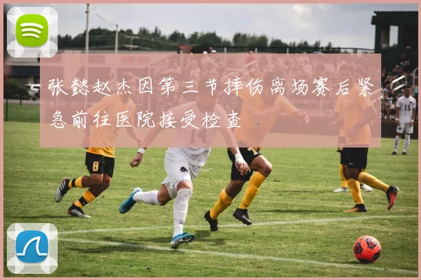 张懿赵杰因第三节摔伤离场赛后紧急前往医院接受检查