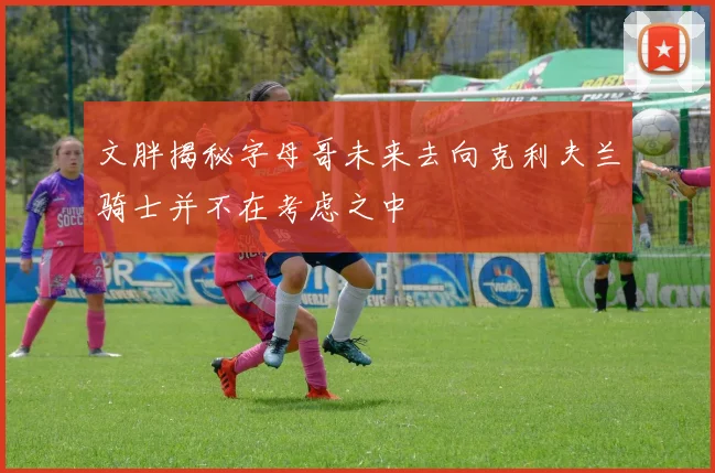 文胖揭秘字母哥未来去向克利夫兰骑士并不在考虑之中