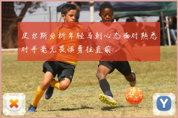 皮尔斯分析年轻马刺心态面对熟悉对手毫无畏惧勇往直前