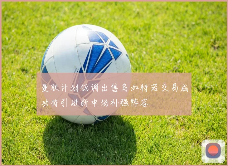 曼联计划低调出售乌加特若交易成功将引进新中场补强阵容