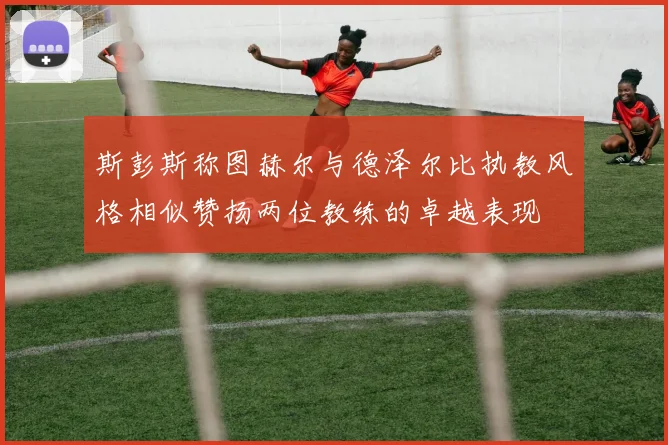 斯彭斯称图赫尔与德泽尔比执教风格相似赞扬两位教练的卓越表现