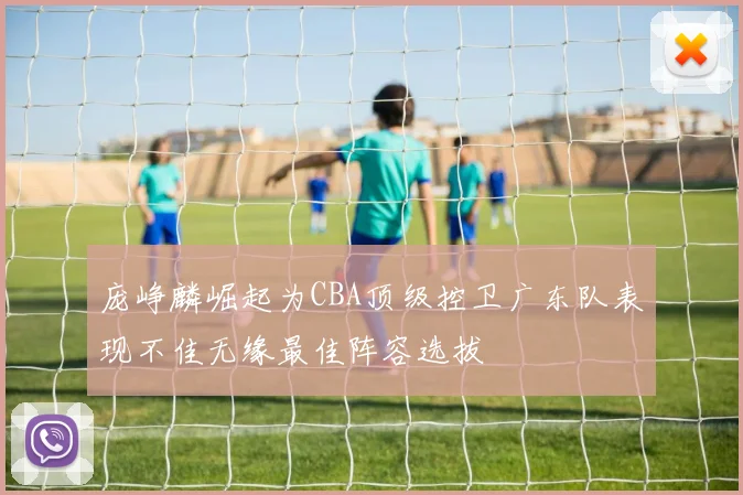 庞峥麟崛起为CBA顶级控卫广东队表现不佳无缘最佳阵容选拔