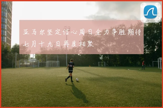 亚马尔坚定信心周日全力争胜期待七月十九日再度相聚
