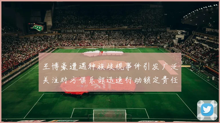 王博豪遭遇种族歧视事件引发广泛关注对方俱乐部迅速行动锁定责任人