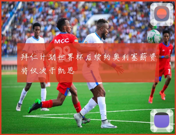 拜仁计划世界杯后续约奥利塞薪资将仅次于凯恩