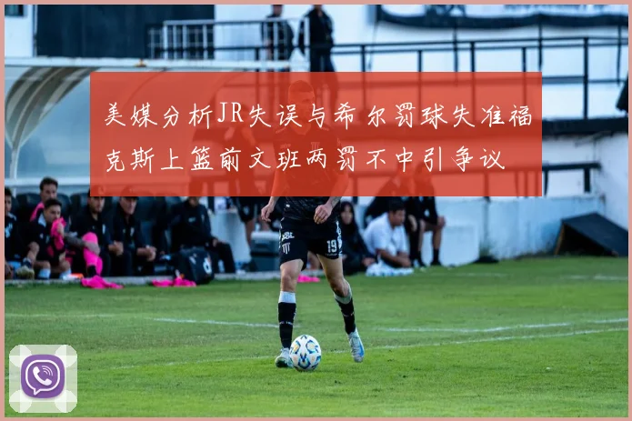 美媒分析JR失误与希尔罚球失准福克斯上篮前文班两罚不中引争议